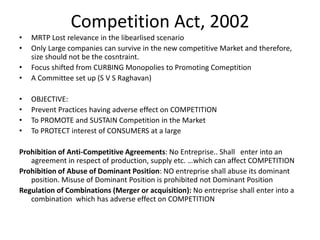 Competition Act, 2002
• MRTP Lost relevance in the libearlised scenario
• Only Large companies can survive in the new competitive Market and therefore,
size should not be the cosntraint.
• Focus shifted from CURBING Monopolies to Promoting Comeptition
• A Committee set up (S V S Raghavan)
• OBJECTIVE:
• Prevent Practices having adverse effect on COMPETITION
• To PROMOTE and SUSTAIN Competition in the Market
• To PROTECT interest of CONSUMERS at a large
Prohibition of Anti-Competitive Agreements: No Entreprise.. Shall enter into an
agreement in respect of production, supply etc. …which can affect COMPETITION
Prohibition of Abuse of Dominant Position: NO entreprise shall abuse its dominant
position. Misuse of Dominant Position is prohibited not Dominant Position
Regulation of Combinations (Merger or acquisition): No entreprise shall enter into a
combination which has adverse effect on COMPETITION
 