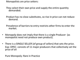 Monopolists are price setters:
They select their own price and supply the entire quantity
demanded.
Product has no close substitutes, so rise in price can not reduce
demand.
Prevalence of barriers to entry restricts other firms to enter the
market.
• Monopoly does not imply that there is a single Producer (as
monopolist need not produce own product).
• There is a SINGLE SELLER (of group of sellers) that sets the price.
Exp: OPEC- consists of 11 major producers that collectively set the
price of oil
Pure Monopoly: Rare in Practice
 
