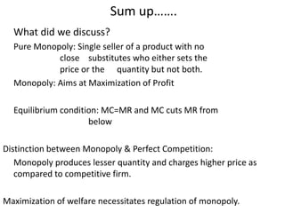 Sum up…….
What did we discuss?
Pure Monopoly: Single seller of a product with no
close substitutes who either sets the
price or the quantity but not both.
Monopoly: Aims at Maximization of Profit
Equilibrium condition: MC=MR and MC cuts MR from
below
Distinction between Monopoly & Perfect Competition:
Monopoly produces lesser quantity and charges higher price as
compared to competitive firm.
Maximization of welfare necessitates regulation of monopoly.
 