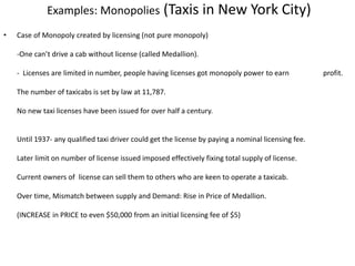 Examples: Monopolies (Taxis in New York City)
• Case of Monopoly created by licensing (not pure monopoly)
-One can’t drive a cab without license (called Medallion).
- Licenses are limited in number, people having licenses got monopoly power to earn profit.
The number of taxicabs is set by law at 11,787.
No new taxi licenses have been issued for over half a century.
Until 1937- any qualified taxi driver could get the license by paying a nominal licensing fee.
Later limit on number of license issued imposed effectively fixing total supply of license.
Current owners of license can sell them to others who are keen to operate a taxicab.
Over time, Mismatch between supply and Demand: Rise in Price of Medallion.
(INCREASE in PRICE to even $50,000 from an initial licensing fee of $5)
 