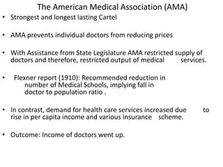 The American Medical Association (AMA)
• Strongest and longest lasting Cartel
• AMA prevents individual doctors from reducing prices
• With Assistance from State Legislature AMA restricted supply of
doctors and therefore, restricted output of medical services.
• Flexner report (1910): Recommended reduction in
number of Medical Schools, implying fall in
doctor to population ratio .
• In contrast, demand for health care services increased due to
rise in per capita income and various insurance scheme.
• Outcome: Income of doctors went up.
 