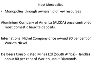 Input Monopolies
• Monopolies through ownership of key resources
Aluminium Company of America (ALCOA) once controlled
most domestic bauxite deposits.
International Nickel Company once owned 90 per cent of
World’s Nickel
De Beers Consolidated Mines Ltd (South Africa)- Handles
about 80 per cent of World’s uncut Diamonds.
 