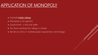 APPLICATION OF MONOPOLY
 Example Indian railway
 Monopoly in its segment
 Government , is the only seller
 No close substitute for railway in market
 Barriers to entry in market(capital, requirement, technology)
 