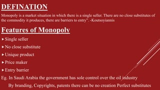 DEFINATION
Monopoly is a market situation in which there is a single seller. There are no close substitutes of
the commodity it produces, there are barriers to entry”. -Koutsoyiannis
Features of Monopoly
Single seller
No close substitute
Unique product
Price maker
Entry barrier
Eg. In Saudi Arabia the government has sole control over the oil industry
By branding, Copyrights, patents there can be no creation Perfect substitutes
 