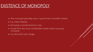 EXISTENCE OF MONOPOLY
 True monopoly generally exists in government controlled markets
 E.g. Indian Railways
 Monopoly in private business is rare
 Private firms who have considerable market shares may enjoy
monopoly
 E.g. Microsoft, Intel, Google,
 