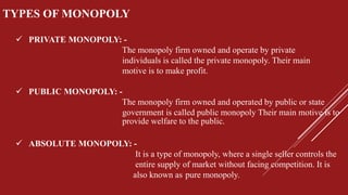 TYPES OF MONOPOLY
 PRIVATE MONOPOLY: -
The monopoly firm owned and operate by private
individuals is called the private monopoly. Their main
motive is to make profit.
 PUBLIC MONOPOLY: -
The monopoly firm owned and operated by public or state
government is called public monopoly Their main motive is to
provide welfare to the public.
 ABSOLUTE MONOPOLY: -
It is a type of monopoly, where a single seller controls the
entire supply of market without facing competition. It is
also known as pure monopoly.
 