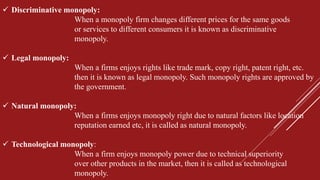  Discriminative monopoly:
When a monopoly firm changes different prices for the same goods
or services to different consumers it is known as discriminative
monopoly.
 Legal monopoly:
When a firms enjoys rights like trade mark, copy right, patent right, etc.
then it is known as legal monopoly. Such monopoly rights are approved by
the government.
 Natural monopoly:
When a firms enjoys monopoly right due to natural factors like location
reputation earned etc, it is called as natural monopoly.
 Technological monopoly:
When a firm enjoys monopoly power due to technical superiority
over other products in the market, then it is called as technological
monopoly.
 