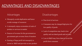 ADVANTAGES AND DISADVANTAGES
Advantages
 Monopoly avoids duplication and hence
avoids wastage of resources
 A monopoly enjoys economies of scale of
product or services in market
 Sources of revenue for the government as
government gets revenue from of taxation
 Earning of huge profit led monopoly to
invest in R&D and provide us new product
Disadvantages
 Poor level of services
 Consumers may be charged high price for
low quality of goods
 Lack of competition may lead to low
quality and out dated goods and services
 Loss in R&D may force them to revert the
profit from consumer
 