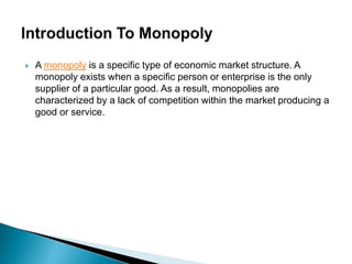  A monopoly is a specific type of economic market structure. A
monopoly exists when a specific person or enterprise is the only
supplier of a particular good. As a result, monopolies are
characterized by a lack of competition within the market producing a
good or service.
 