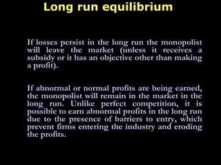 Long run equilibrium
If losses persist in the long run the monopolist
will leave the market (unless it receives a
subsidy or it has an objective other than making
a profit).
 
If abnormal or normal profits are being earned,
the monopolist will remain in the market in the
long run. Unlike perfect competition, it is
possible to earn abnormal profits in the long run
due to the presence of barriers to entry, which
prevent firms entering the industry and eroding
the profits.
 