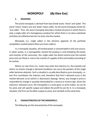 1
MONOPOLY (By Etee Eze)
1. MEANING:
The word monopoly is derived from two Greek word, ‘mono’ and ‘polie’. The
word ‘mono’ means one and ‘polie’ means seller. So the word monopoly stands for
‘one seller’. Thus, the word monopoly describe a market structure in which there is
only a single seller of a homogenous product for which there is no close substitute
and there are effective barriers to entry into the market.
Monopoly (i.e. single seller) is the extreme opposite of the perfectly
competitive market (where there are many sellers).
In a monopoly situation, all market power is concentrated in only one source.
In other words, in a monopolistic market the product is only limited by the tastes
and incomes of the consumer, this single seller has direct control over the market
price and can flood or starve the market of supplies of the commodity according to
his wishes.
Where no new firms (i.e. rivals) may enter the industry (i.e. the market) and
where no drastic change in demand conditions can occur the position of the single
seller becomes absolute. Such a situation is usually described as pure monopoly, i.e.
one firm constitutes the industry and, therefore that firm’s demand curve is the
market demand curve (which is downward sloping). Hence, any change in price is
responded by change in quantity demanded for a reverse or inverse sign. Given the
industry’s demand curve, the monopolist is a price giver or price maker, he can fix
his price and sell specific output and obtain the profit he can for it. In a monopoly
situation, the firm can fix either output or price, but not both at the same time.
2. CHARACTERISTICS OF THE MONOPOLY:
The following are the characteristic of the monopoly.
 