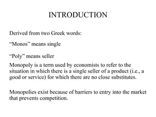 INTRODUCTION
Derived from two Greek words:
“Monos” means single
“Poly” means seller
Monopoly is a term used by economists to refer to the
situation in which there is a single seller of a product (i.e., a
good or service) for which there are no close substitutes.
Monopolies exist because of barriers to entry into the market
that prevents competition.
 