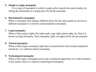 5. Simple or single monopoly:
It is a type of monopoly in which a single seller controls the entire market, by
selling the commodity at a single price for all the consumer.
6. Discriminative monopoly:
When a monopoly firm changes different prices for the same goods or services to
different consumers it is known as discriminative monopoly.
7. Legal monopoly:
When a firms enjoys rights like trade mark, copy right, patent right, etc. then it is
known as legal monopoly. Such monopoly rights are approved by the government.
8. Natural monopoly:
When a firms enjoys monopoly right due to natural factors like location reputation
earned etc, it is called as natural monopoly.
9. Technological monopoly:
When a firm enjoys monopoly power due to technical superiority over other products
in the market, then it is called as technological monopoly.
 