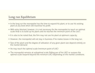 Long run Equilibrium
 In the long run the monopolist has the time to expand his plant, or to use his existing
plant at any level which will maximise his profit.
 With entry blocked, however, it is not necessary for the monopolist to reach an optimal
scale (that is to build up his plant until he reaches the minimum point of the 𝐿𝐴𝐶).
 It is also to be noted that, the firm may not use his plant at optimum capacity.
 However, the monopolist will not stay in business if he makes losses in the long run.
 Size of the plant and the degree of utilisation of any given plant size depend entirely on
the market demand
 He may reach the optimal scale (minimum point of LAC)
 The monopolist remains at suboptimal scale (falling par of his LAC) or surpass the
optimal scale (expand beyond the minimum LAC) depending on the market conditions.
 