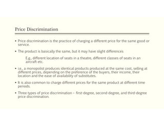 Price Discrimination
 Price discrimination is the practice of charging a different price for the same good or
service.
 The product is basically the same, but it may have slight differences
E.g., different location of seats in a theatre, different classes of seats in an
aircraft etc.
 i.e., a monopolist produces identical products produced at the same cost, selling at
different prices, depending on the preference of the buyers, their income, their
location and the ease of availability of substitutes.
 It is also common to charge different prices for the same product at different time
periods.
 Three types of price discrimination – first-degree, second-degree, and third-degree
price discrimination.
 
