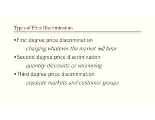 Types of Price Discrimination
First degree price discrimination
charging whatever the market will bear
Second degree price discrimination
quantity discounts or versioning
Third degree price discrimination
separate markets and customer groups
 