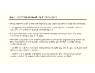 Price Discrimination of the First Degree
 Price discrimination of the first degree is also known as perfect price discrimination.
 This type of price discrimination occurs when the monopolist is able to sell each
separate unit of the product at a different price.
 It is based on the sellers ability to determine exactly how much each and every
customer is willing to pay for a good.
 Different consumers have different preferences and levels of purchasing power and
thus the amount they would be willing to pay for a good often exceeds a single
competitive price.
 This difference between what a consumer is willing to pay and the price actually paid
is known as consumers surplus.
 Thus the firm is able to charge the maximum possible price for each unit which
enables the firm to capture all available consumer surplus for itself.
 