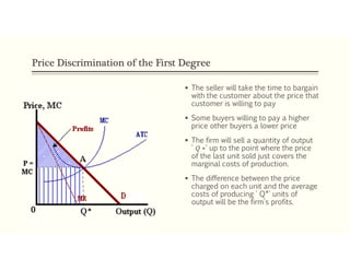 Price Discrimination of the First Degree
 The seller will take the time to bargain
with the customer about the price that
customer is willing to pay
 Some buyers willing to pay a higher
price other buyers a lower price
 The firm will sell a quantity of output
' 𝑄 ∗' up to the point where the price
of the last unit sold just covers the
marginal costs of production.
 The difference between the price
charged on each unit and the average
costs of producing ' Q*' units of
output will be the firm's profits.
 