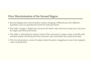 Price Discrimination of the Second Degree
 Second-degree price discrimination means charging a different price for different
quantities, such as quantity discounts for bulk purchases
 The seller charges a higher per-unit price for fewer units sold and a lower per-unit price
for larger quantities purchased.
 The seller is attempting to extract some of the consumer's surplus value as profits with
residual surplus remaining with the consumer over and above the actual price paid
 The firm will produce a level of output where the price charged just covers the marginal
costs of production.
 