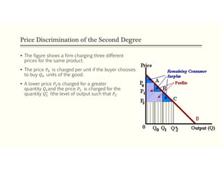 Price Discrimination of the Second Degree
 The figure shows a firm charging three different
prices for the same product.
 The price 𝑃 is charged per unit if the buyer chooses
to buy 𝑄 units of the good.
 A lower price 𝑃 is charged for a greater
quantity 𝑄 and the price 𝑃 is charged for the
quantity 𝑄∗
(the level of output such that 𝑃
 