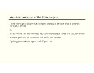 Price Discrimination of the Third Degree
 Third-degree price discrimination means charging a different price to different
consumer groups.
E.g.,
 Rail travellers can be subdivided into commuter (season ticket) and casual travellers
 Cinema goers can be subdivided into adults and children
 Splitting the market into peak and off-peak use
 
