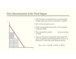 Price Discrimination of the Third Degree
 The increase in total revenue is achieved by
taking away part of the consumers’ surplus.
 𝐷𝐷’ is the demand curve.
 If the monopolist sold all 𝑂𝑋 at 𝑃 he would
received 𝑂𝑋𝐴𝑃
 The consumers would have a surplus
of 𝑃𝐴𝐷.
 Assume that the monopolist sells 𝑂𝑋 at the
price 𝑃 and the remaining quantity of 𝑋 𝑋 at
the price P; then the total revenue will be
0𝑋 + 𝐶𝑃 + 𝑋 𝑋𝐴𝐵 = 𝑂𝑋𝐴𝑃 + 𝑃𝐵𝐶𝑃
 