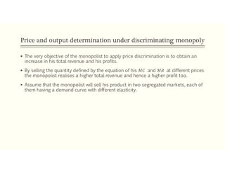 Price and output determination under discriminating monopoly
 The very objective of the monopolist to apply price discrimination is to obtain an
increase in his total revenue and his profits.
 By selling the quantity defined by the equation of his 𝑀𝐶 and 𝑀𝑅 at different prices
the monopolist realises a higher total revenue and hence a higher profit too.
 Assume that the monopolist will sell his product in two segregated markets, each of
them having a demand curve with different elasticity.
 