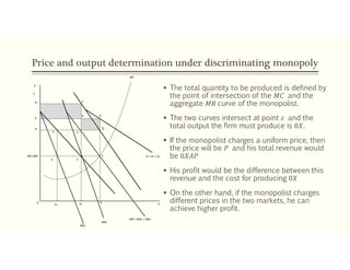 Price and output determination under discriminating monopoly
 The total quantity to be produced is defined by
the point of intersection of the 𝑀𝐶 and the
aggregate 𝑀𝑅 curve of the monopolist.
 The two curves intersect at point 𝜀 and the
total output the firm must produce is 0𝑋.
 If the monopolist charges a uniform price, then
the price will be 𝑃 and his total revenue would
be 0𝑋𝐴𝑃
 His profit would be the difference between this
revenue and the cost for producing 0𝑋
 On the other hand, if the monopolist charges
different prices in the two markets, he can
achieve higher profit.
MC=MR
ε1 ε2
ε
P
C
P2
P
P1
F’ C
D A
E
MC
D = D1 + D2
X1 X2
X X
MR = MR1 + MR2
MR1
MR2
0
B
 