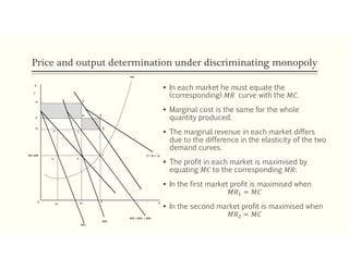Price and output determination under discriminating monopoly
 In each market he must equate the
(corresponding) 𝑀𝑅 curve with the 𝑀𝐶.
 Marginal cost is the same for the whole
quantity produced.
 The marginal revenue in each market differs
due to the difference in the elasticity of the two
demand curves.
 The profit in each market is maximised by
equating 𝑀𝐶 to the corresponding 𝑀𝑅:
 In the first market profit is maximised when
𝑀𝑅 = 𝑀𝐶
 In the second market profit is maximised when
𝑀𝑅 = 𝑀𝐶
MC=MR
ε1 ε2
ε
P
C
P2
P
P1
F’ C
D A
E
MC
D = D1 + D2
X1 X2
X X
MR = MR1 + MR2
MR1
MR2
0
B
 