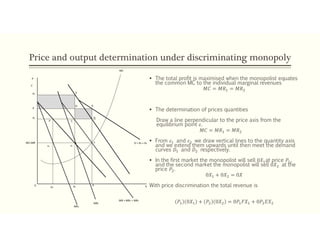 Price and output determination under discriminating monopoly
 The total profit is maximised when the monopolist equates
the common MC to the individual marginal revenues
𝑀𝐶 = 𝑀𝑅 = 𝑀𝑅
 The determination of prices quantities
Draw a line perpendicular to the price axis from the
equilibrium point 𝜀.
𝑀𝐶 = 𝑀𝑅 = 𝑀𝑅
 From 𝜀 and 𝜀 we draw vertical lines to the quantity axis
and we extend them upwards until then meet the demand
curves 𝐷 and 𝐷 respectively.
 In the first market the monopolist will sell 0𝑋 at price 𝑃 ,
and the second market the monopolist will sell 0𝑋 at the
price 𝑃 .
0𝑋 + 0𝑋 = 0𝑋
With price discrimination the total revenue is
𝑃 0𝑋 + 𝑃 0𝑋 = 0𝑃 𝐹𝑋 + 0𝑃 𝐸𝑋
MC=MR
ε1 ε2
ε
P
C
P2
P
P1
F’ C
D A
E
MC
D = D1 + D2
X1 X2
X X
MR = MR1 + MR2
MR1
MR2
0
B
 