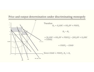 Price and output determination under discriminating monopoly
Therefore
𝑅 = 𝑋 𝑋𝐵𝐶 + 𝑂𝑋 𝐷𝑃 + 𝑃𝐷𝐸𝑃
𝑅 − 𝑅
= 𝑋 𝑋𝐵𝐶 + 𝑂𝑋 𝐷𝑃 + 𝑃𝐷𝐸𝑃 − [𝑂𝑋 𝐷𝑃 + 𝑋 𝑋𝐵𝐶
+ 𝐶𝐵𝐴𝐷]
= 𝑃𝐷𝐸𝑃 − 𝐶𝐵𝐴𝐷
Since 𝐶𝐵𝐴𝐷 < 𝑃𝐷𝐸𝑃 ; 𝑅 > 𝑅
MC=MR
ε1 ε2
ε
P
C
P2
P
P1
F’ C
D A
E
MC
D = D1 + D2
X1 X2
X X
MR = MR1 + MR2
MR1
MR2
0
B
 