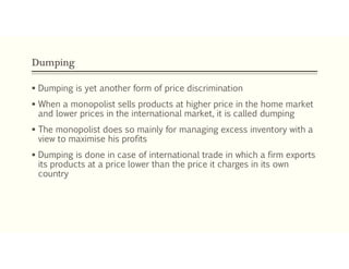 Dumping
 Dumping is yet another form of price discrimination
 When a monopolist sells products at higher price in the home market
and lower prices in the international market, it is called dumping
 The monopolist does so mainly for managing excess inventory with a
view to maximise his profits
 Dumping is done in case of international trade in which a firm exports
its products at a price lower than the price it charges in its own
country
 