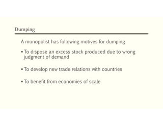 Dumping
A monopolist has following motives for dumping
 To dispose an excess stock produced due to wrong
judgment of demand
 To develop new trade relations with countries
 To benefit from economies of scale
 