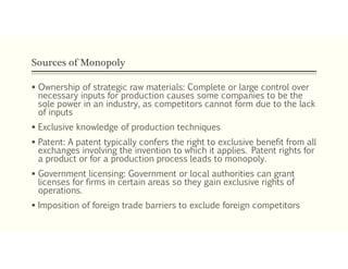 Sources of Monopoly
 Ownership of strategic raw materials: Complete or large control over
necessary inputs for production causes some companies to be the
sole power in an industry, as competitors cannot form due to the lack
of inputs
 Exclusive knowledge of production techniques
 Patent: A patent typically confers the right to exclusive benefit from all
exchanges involving the invention to which it applies. Patent rights for
a product or for a production process leads to monopoly.
 Government licensing: Government or local authorities can grant
licenses for firms in certain areas so they gain exclusive rights of
operations.
 Imposition of foreign trade barriers to exclude foreign competitors
 