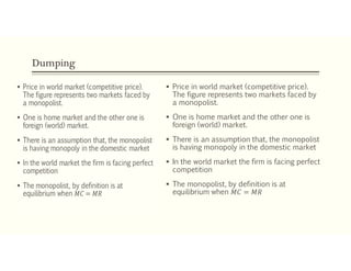 Dumping
 Price in world market (competitive price).
The figure represents two markets faced by
a monopolist.
 One is home market and the other one is
foreign (world) market.
 There is an assumption that, the monopolist
is having monopoly in the domestic market
 In the world market the firm is facing perfect
competition
 The monopolist, by definition is at
equilibrium when 𝑀𝐶 = 𝑀𝑅
 