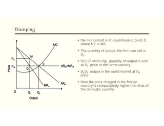 Dumping
 the monopolist is at equilibrium at point 𝐸,
where 𝑀𝐶 = 𝑀𝑅.
 The quantity of output, the firm can sell is
𝑄 .
 Out of which 𝑂𝑄 quantity of output is sold
at 𝑃 price in the home country
 𝑄 𝑄 output in the world market at 𝑃
price
 Here the price charged in the foreign
country is comparatively higher than that of
the domestic country.
 