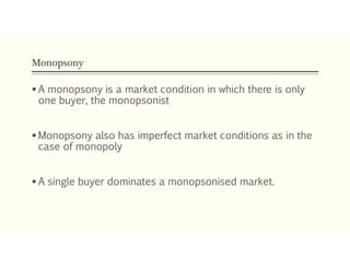 Monopsony
 A monopsony is a market condition in which there is only
one buyer, the monopsonist
 Monopsony also has imperfect market conditions as in the
case of monopoly
 A single buyer dominates a monopsonised market.
 