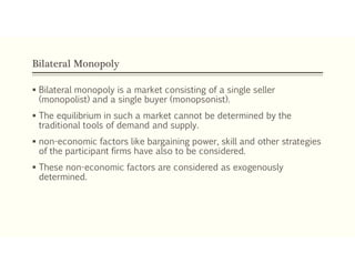 Bilateral Monopoly
 Bilateral monopoly is a market consisting of a single seller
(monopolist) and a single buyer (monopsonist).
 The equilibrium in such a market cannot be determined by the
traditional tools of demand and supply.
 non-economic factors like bargaining power, skill and other strategies
of the participant firms have also to be considered.
 These non-economic factors are considered as exogenously
determined.
 