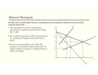 Bilateral Monopoly
 The equilibrium of the monopolist
(producer) is defined at the level where
𝑀𝐶 = 𝑀𝑅
 He is able maximise profit if he produces
𝑋 quantity of output and sell it at 𝑃
price.
 But it is not possible as he sells the
product in a market where there are no
large number of buyers. Instead there is
only one buyer.
Consider such a market where there is a monopolist and a monopsonist. Both firms are assumed to
maximise their profit.
P1
P*
P2
e
ME
MC
MR
X0
X2 X1
X*
b
D
e1
a
P
C
 