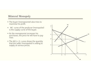 Bilateral Monopoly
 The buyer (monopsonist) also tries to
maximise his profit.
 𝑀𝐶 curve of the producer (monopolist)
is the supply curve of the buyer.
 As the monopsonist increases his
purchases, the price he will have to pay
rises
 The 𝑀𝐶(= 𝑆) curve shows the quantity
that the seller (monopolist) is willing to
supply at various prices.
P1
P*
P2
e
ME
MC
MR
X0
X2 X1
X*
b
D
e1
a
P
C
 