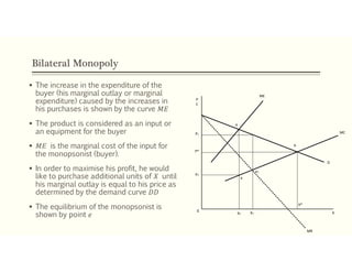 Bilateral Monopoly
 The increase in the expenditure of the
buyer (his marginal outlay or marginal
expenditure) caused by the increases in
his purchases is shown by the curve 𝑀𝐸
 The product is considered as an input or
an equipment for the buyer
 𝑀𝐸 is the marginal cost of the input for
the monopsonist (buyer).
 In order to maximise his profit, he would
like to purchase additional units of 𝑋 until
his marginal outlay is equal to his price as
determined by the demand curve 𝐷𝐷
 The equilibrium of the monopsonist is
shown by point 𝑒
P1
P*
P2
e
ME
MC
MR
X0
X2 X1
X*
b
D
e1
a
P
C
 