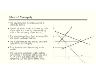Bilateral Monopoly
 The equilibrium of the monopsonist is
shown by point 𝑒
 That is, he would like to purchase 𝑋 units
of the input at a price 𝑃 , determined by
point 𝑎 on the supply curve 𝑀𝐶(= 𝑆).
 The monopsonist buys from a monopolist,
who wants to charge 𝑃 price.
 The buyer wants to pay only 𝑃 while the
seller wants to charge 𝑃
 Thus, there is an indeterminacy in the
market.
 The two firms, eventually will be settled
somewhere in the range between 𝑃 and
𝑃 , (𝑃 ≤ 𝑃 ≤ 𝑃 ), depending on the
bargaining skill and power of the firms.
P1
P*
P2
e
ME
MC
MR
X0
X2 X1
X*
b
D
e1
a
P
C
 