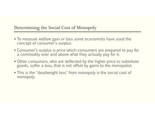 Determining the Social Cost of Monopoly
 To measure welfare gain or loss some economists have used the
concept of consumer’s surplus
 Consumer’s surplus is price which consumers are prepared to pay for
a commodity over and above what they actually pay for it.
 Other consumers, who are deflected by the higher price to substitute
goods, suffer a loss, that is not offset by gains to the monopolist.
 This is the "deadweight loss" from monopoly is the social cost of
monopoly.
 