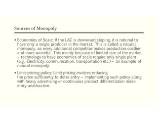 Sources of Monopoly
 Economies of Scale: If the LAC is downward sloping, it is rational to
have only a single producer in the market. This is called a natural
monopoly, as every additional competitor makes production costlier
and more wasteful. This mainly because of limited size of the market
– technology to have economies of scale require only single plant
(e.g., Electricity, communication, transportation etc.) – an example of
natural monopoly.
 Limit-pricing policy: Limit pricing involves reducing
the price sufficiently to deter entry – implementing such policy along
with heavy advertising or continuous product differentiation make
entry unattractive.
 
