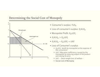 Determining the Social Cost of Monopoly
 Consumer’s surplus: 𝑇𝐿𝑃
 Loss of consumer’s surplus: 𝑃 𝐾𝐿𝑃
 Monopolist Profit: 𝑃 𝐿𝐸𝑃
 𝑃 𝐾𝐿𝑃 > 𝑃 𝐿𝐸𝑃
 𝑃 𝐾𝐿𝑃 − 𝑃 𝐿𝐸𝑃 = 𝐿𝐾𝐸
 Loss of Consumer’s surplus
 𝑃 𝐿𝐸𝑃 (profit by monopolist at the expense of
the consumers)
 𝐿𝐾𝐸 (Allocative inefficiency caused by the
monopolist by reducing output of the product
and raising its price
 𝐿𝐾𝐸 – Dead-weight loss of welfare –
 Social cost of Monopoly
Pc
Pm
L
K
E
0
M Q
MR
AC = MC
D
Monopoly gain
Dead Weight Loss
T
P
X
C
 