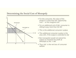 Determining the Social Cost of Monopoly
 For the consumer, the value of the
product is more than the ‘opportunity
cost’ – or the marginal cost
 For an additional unit of 𝑀𝑄 consumer is
willing to pay more than the 𝑀𝐶
 This is the additional consumer surplus
 This additional consumer surplus is the
area 𝐿𝐾𝐸, if the output is extended to 0𝑄
 But monopolist would not extend his
output as maximise his profit at
0𝑀output as 𝑀𝐶 > 𝑀𝑅
 Thus 𝐿𝐾𝐸 is the net loss of consumer
welfare
Pc
Pm
L
K
E
0
M Q
MR
AC = MC
D
Monopoly gain
Dead Weight Loss
T
P
X
C
 