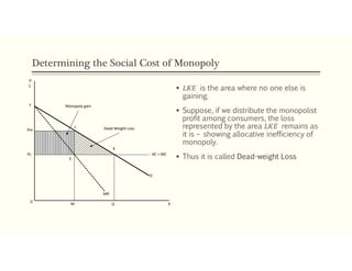 Determining the Social Cost of Monopoly
 𝐿𝐾𝐸 is the area where no one else is
gaining.
 Suppose, if we distribute the monopolist
profit among consumers, the loss
represented by the area 𝐿𝐾𝐸 remains as
it is – showing allocative inefficiency of
monopoly.
 Thus it is called Dead-weight LossPc
Pm
L
K
E
0
M Q
MR
AC = MC
D
Monopoly gain
Dead Weight Loss
T
P
X
C
 