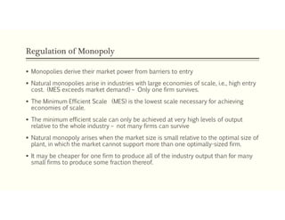 Regulation of Monopoly
 Monopolies derive their market power from barriers to entry
 Natural monopolies arise in industries with large economies of scale, i.e., high entry
cost. (MES exceeds market demand) – Only one firm survives.
 The Minimum Efficient Scale (MES) is the lowest scale necessary for achieving
economies of scale.
 The minimum efficient scale can only be achieved at very high levels of output
relative to the whole industry – not many firms can survive
 Natural monopoly arises when the market size is small relative to the optimal size of
plant, in which the market cannot support more than one optimally-sized firm.
 It may be cheaper for one firm to produce all of the industry output than for many
small firms to produce some fraction thereof.
 