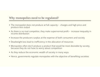 Why monopolies need to be regulated?
 The monopolist does not produce at full capacity – charges and high price and
produce less output
 As there is no rival competitor, they make supernormal profit – increase inequality in
income distribution
 Increase the producers surplus at the expense of both consumers and society
 Deadweight loss lead to inefficiency in the allocation of resources
 Monopolies often don't produce a product that would be most desirable by society,
because they do not have to worry about competition
 As they reduce the economic wealth of society in many ways.
 Hence, governments regulate monopolies with the objective of benefiting societies
 