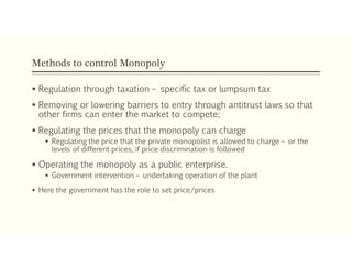 Methods to control Monopoly
 Regulation through taxation – specific tax or lumpsum tax
 Removing or lowering barriers to entry through antitrust laws so that
other firms can enter the market to compete;
 Regulating the prices that the monopoly can charge
 Regulating the price that the private monopolist is allowed to charge – or the
levels of different prices, if price discrimination is followed
 Operating the monopoly as a public enterprise.
 Government intervention – undertaking operation of the plant
 Here the government has the role to set price/prices
 
